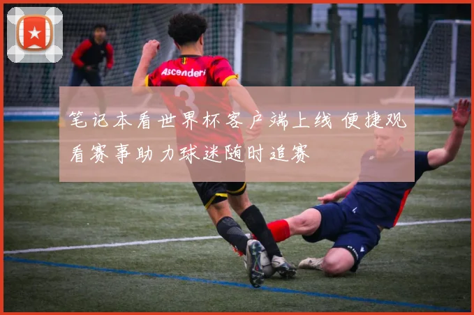笔记本看世界杯客户端上线 便捷观看赛事助力球迷随时追赛