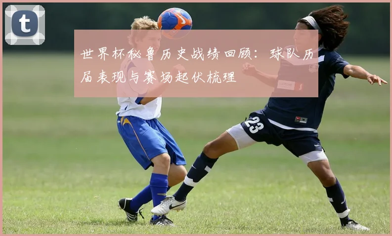 世界杯秘鲁历史战绩回顾:球队历届表现与赛场起伏梳理