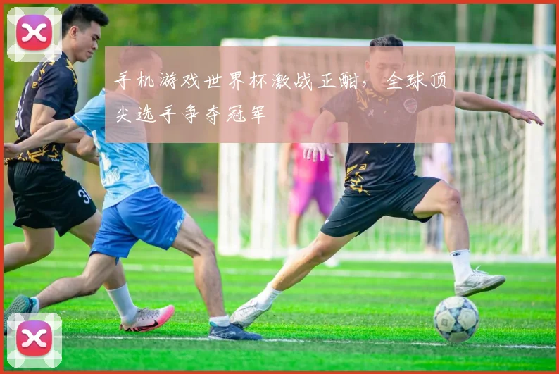 手机游戏世界杯激战正酣，全球顶尖选手争夺冠军