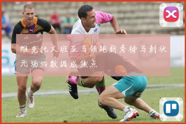 维克托文班亚马领跑新秀榜马刺状元场均数据成焦点