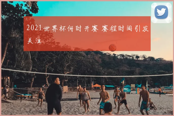 2021世界杯何时开赛 赛程时间引发关注