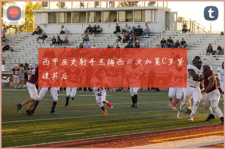 西甲历史射手王梅西六次加冕C罗紧追其后