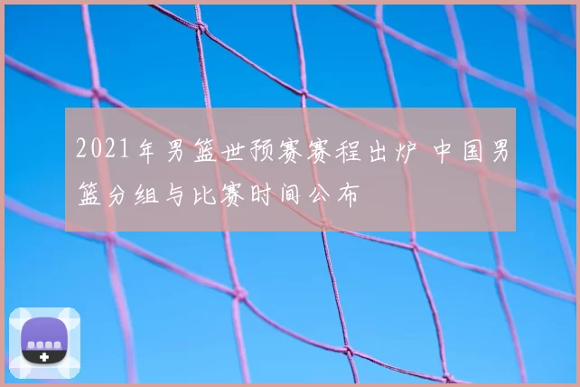 2021年男篮世预赛赛程出炉 中国男篮分组与比赛时间公布