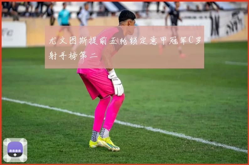 尤文图斯提前五轮锁定意甲冠军C罗射手榜第二
