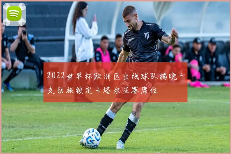 2022世界杯欧洲区出线球队揭晓十支劲旅锁定卡塔尔正赛席位