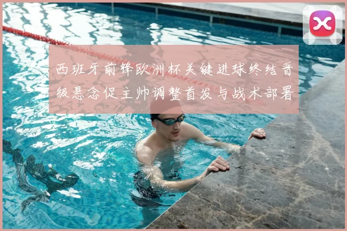 西班牙前锋欧洲杯关键进球终结晋级悬念促主帅调整首发与战术部署