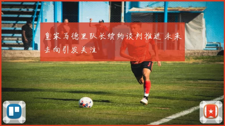 皇家马德里队长续约谈判推进 未来去向引发关注