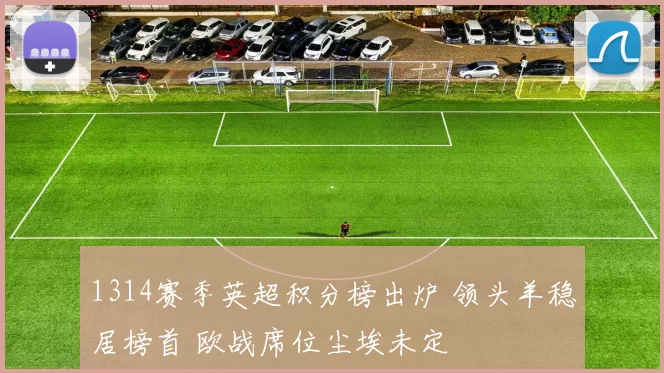 1314赛季英超积分榜出炉 领头羊稳居榜首 欧战席位尘埃未定