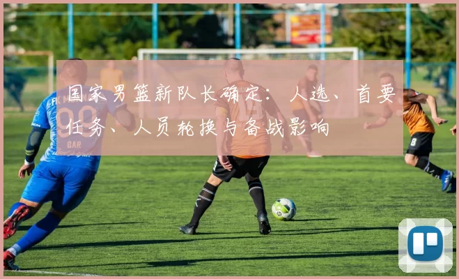 国家男篮新队长确定：人选、首要任务、人员轮换与备战影响