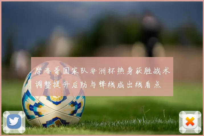 摩洛哥国家队非洲杯热身获胜战术调整提升后防与锋线成出线看点