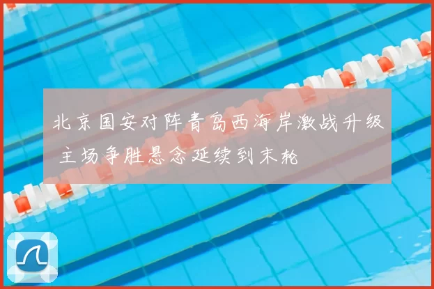 北京国安对阵青岛西海岸激战升级 主场争胜悬念延续到末轮