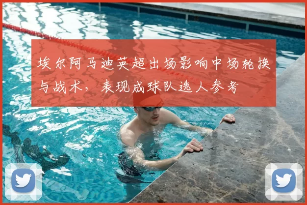 埃尔阿马迪英超出场影响中场轮换与战术，表现成球队选人参考
