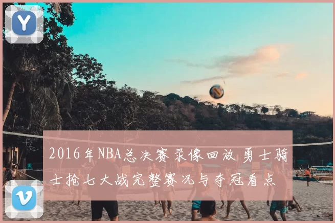 2016年NBA总决赛录像回放 勇士骑士抢七大战完整赛况与夺冠看点