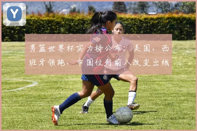 男篮世界杯实力榜公布：美国、西班牙领跑，中国位列前八改变出线前景
