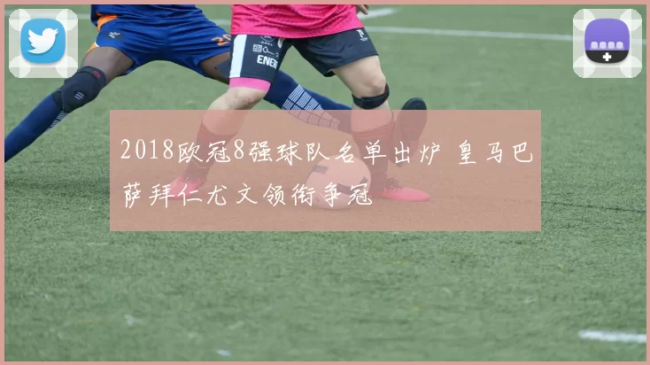 2018欧冠8强球队名单出炉 皇马巴萨拜仁尤文领衔争冠