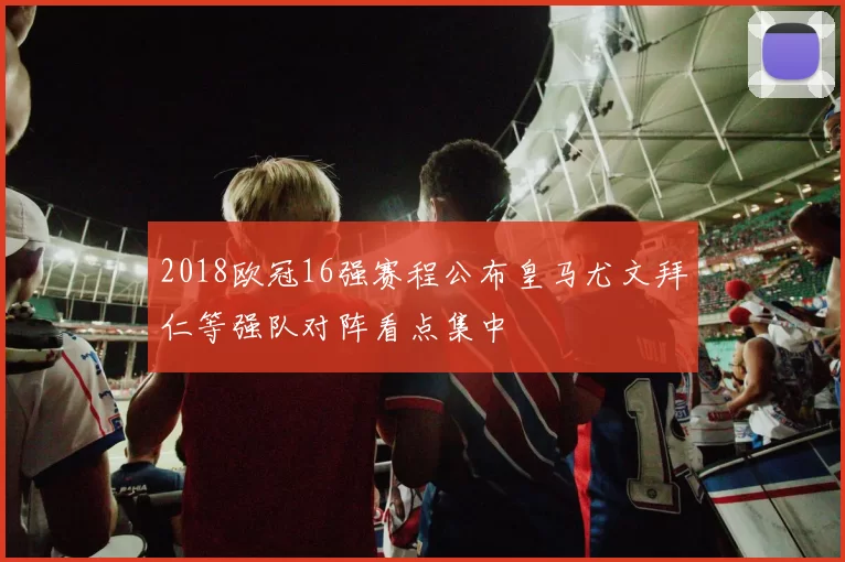 2018欧冠16强赛程公布皇马尤文拜仁等强队对阵看点集中