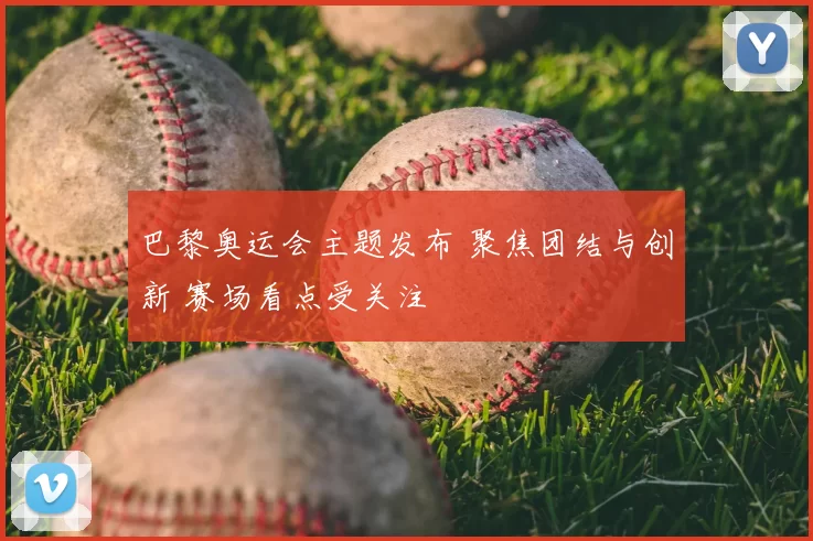 巴黎奥运会主题发布 聚焦团结与创新 赛场看点受关注