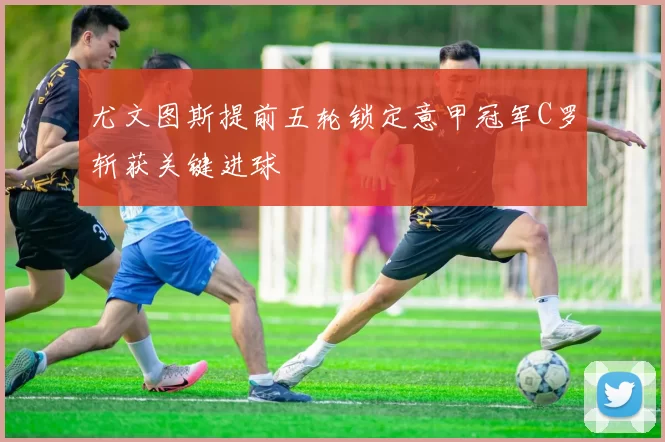 尤文图斯提前五轮锁定意甲冠军C罗斩获关键进球