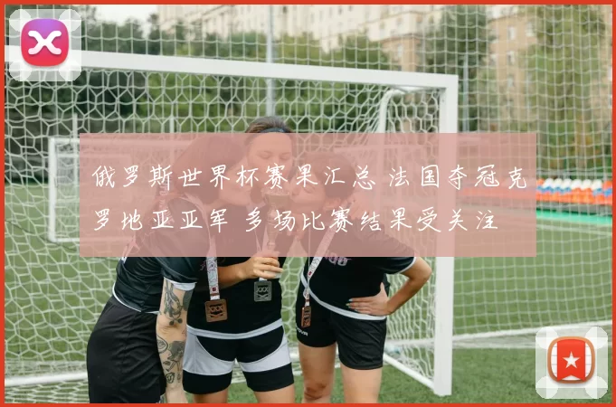 俄罗斯世界杯赛果汇总 法国夺冠克罗地亚亚军 多场比赛结果受关注