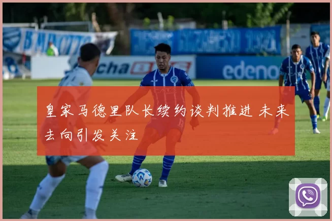 皇家马德里队长续约谈判推进 未来去向引发关注