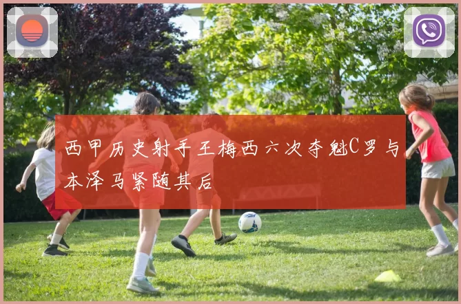 西甲历史射手王梅西六次夺魁C罗与本泽马紧随其后