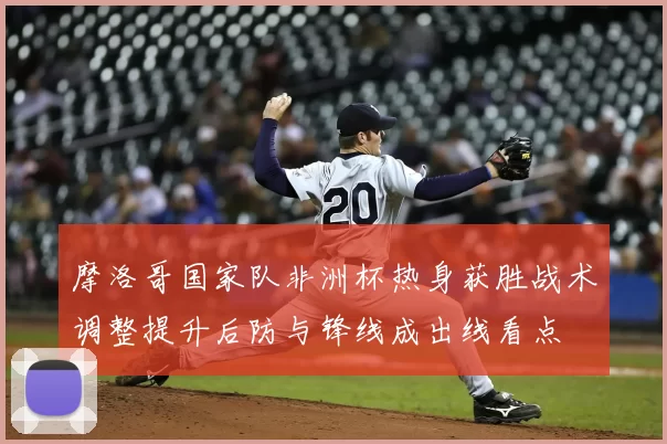 摩洛哥国家队非洲杯热身获胜战术调整提升后防与锋线成出线看点