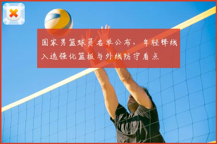 国家男篮球员名单公布，年轻锋线入选强化篮板与外线防守看点