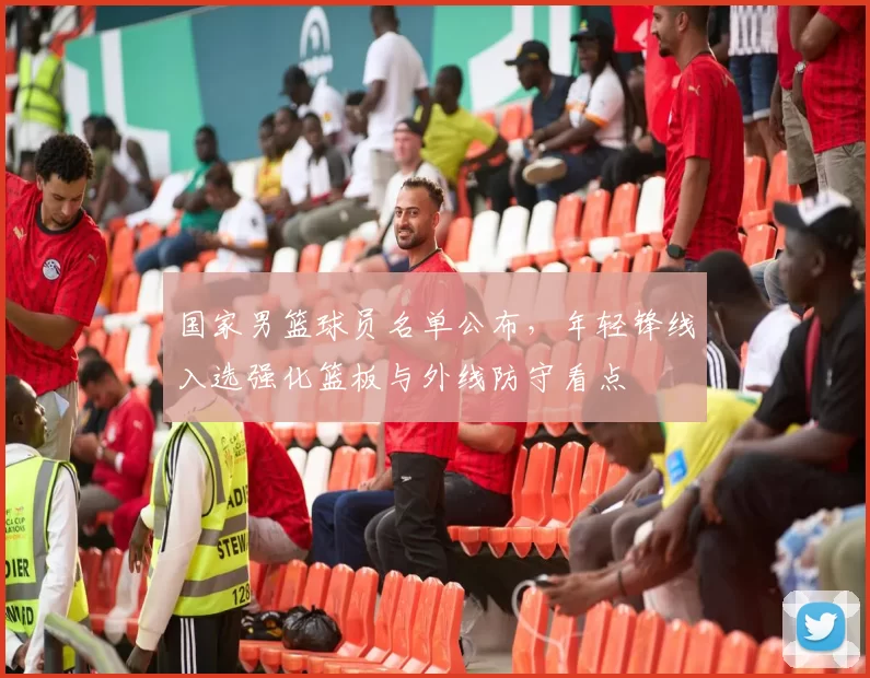 国家男篮球员名单公布，年轻锋线入选强化篮板与外线防守看点