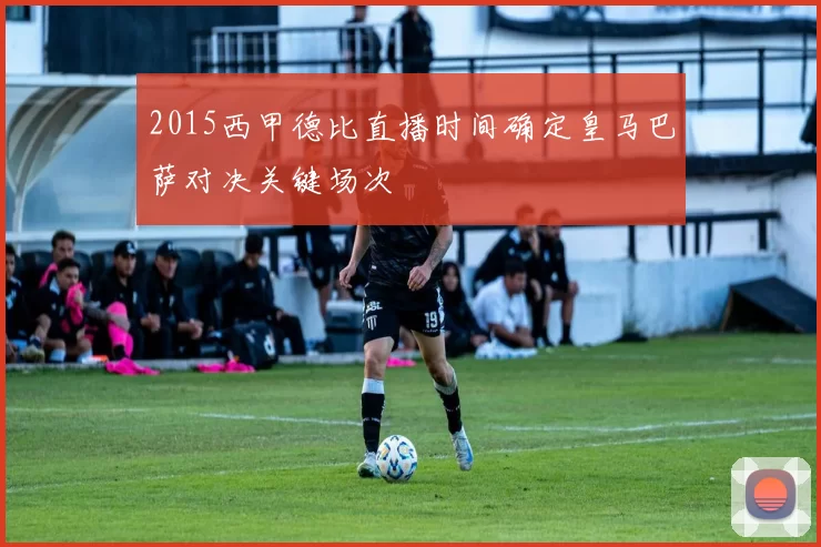 2015西甲德比直播时间确定皇马巴萨对决关键场次