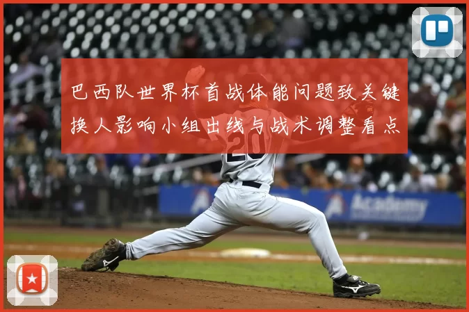 巴西队世界杯首战体能问题致关键换人影响小组出线与战术调整看点