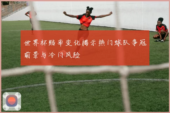 世界杯赔率变化揭示热门球队争冠前景与冷门风险