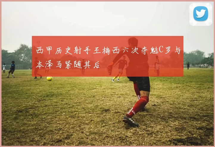 西甲历史射手王梅西六次夺魁C罗与本泽马紧随其后